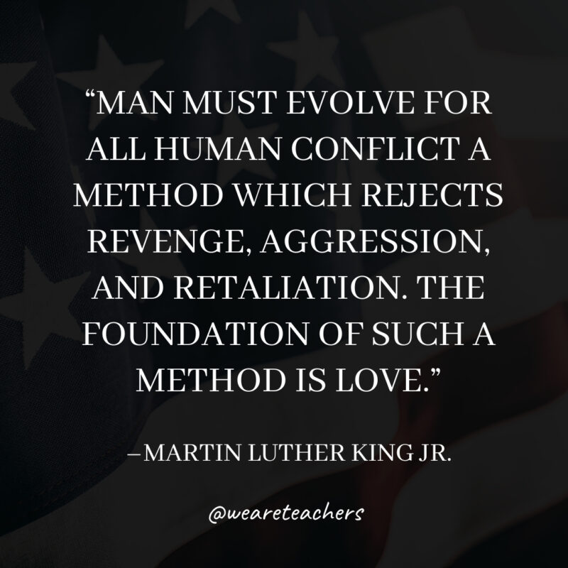 Man must evolve for all human conflict a method which rejects revenge, aggression, and retaliation. The foundation of such a method is love. Man must evolve for all human conflict a method which rejects revenge, aggression, and retaliation. The foundation of such a method is love.