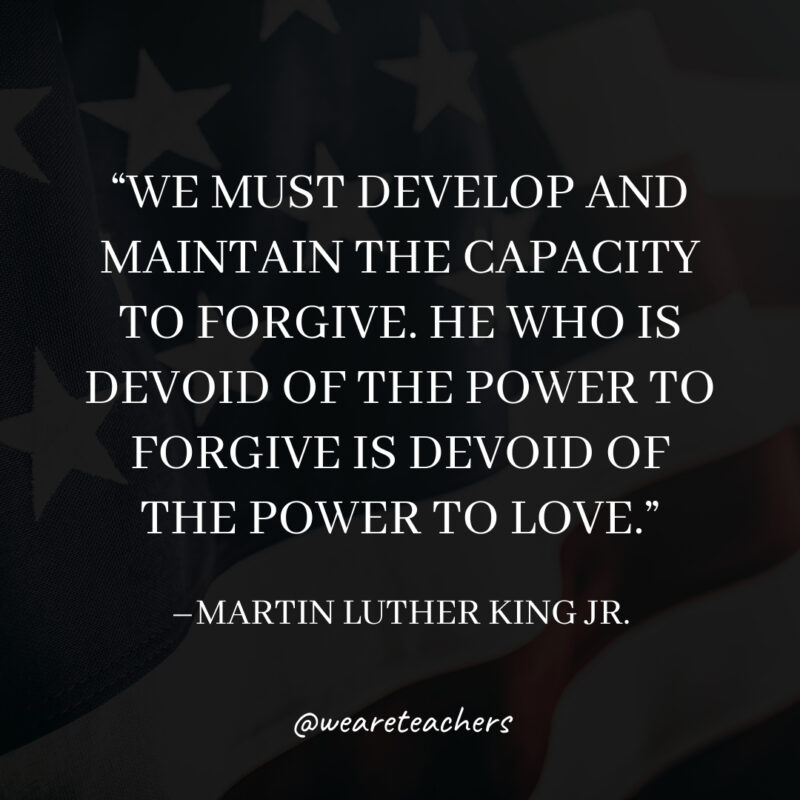 We must develop and maintain the capacity to forgive. He who is devoid of the power to forgive is devoid of the power to love. We must develop and maintain the capacity to forgive. He who is devoid of the power to forgive is devoid of the power to love.- martin luther king jr. quotes