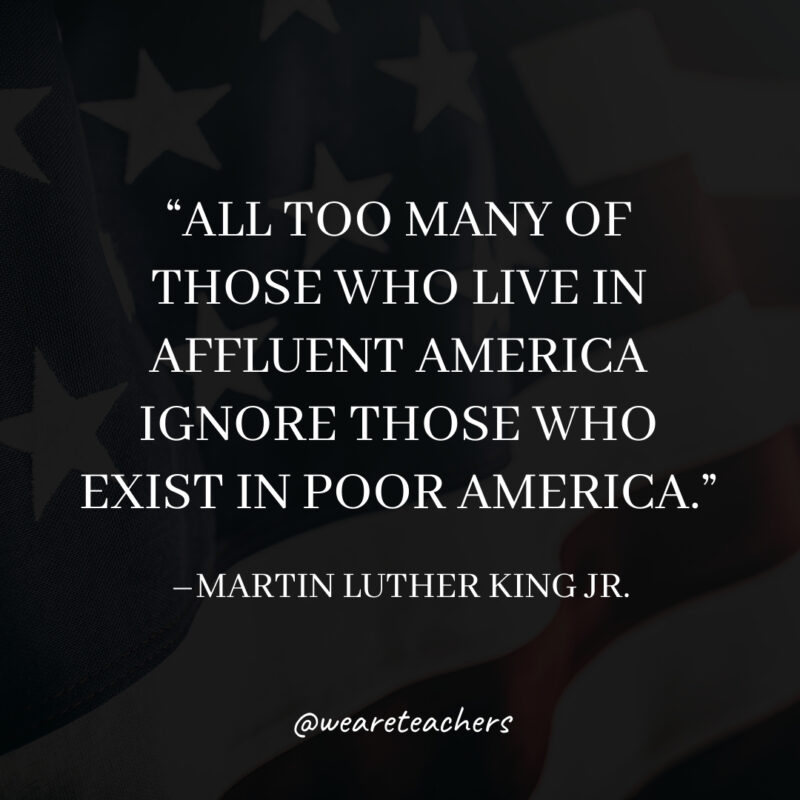 All too many of those who live in affluent America ignore those who exist in poor America. All too many of those who live in affluent America ignore those who exist in poor America.- martin luther king jr. quotes