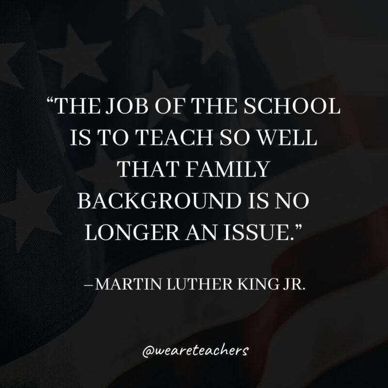 The job of the school is to teach so well that family background is no longer an issue. The job of the school is to teach so well that family background is no longer an issue.- martin luther king jr. quotes