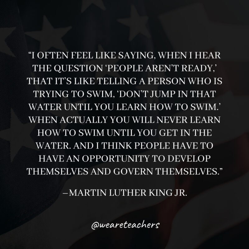 I often feel like saying, when I hear the question ‘People aren’t ready,’ that it’s like telling a person who is trying to swim, ‘Don’t jump in that water until you learn how to swim.’ When actually you will never learn how to swim until you get in the water. And I think people have to have an opportunity to develop themselves and govern themselves. I often feel like saying, when I hear the question 'People aren't ready,' that it's like telling a person who is trying to swim, 'Don't jump in that water until you learn how to swim.' When actually you will never learn how to swim until you get in the water. And I think people have to have an opportunity to develop themselves and govern themselves.