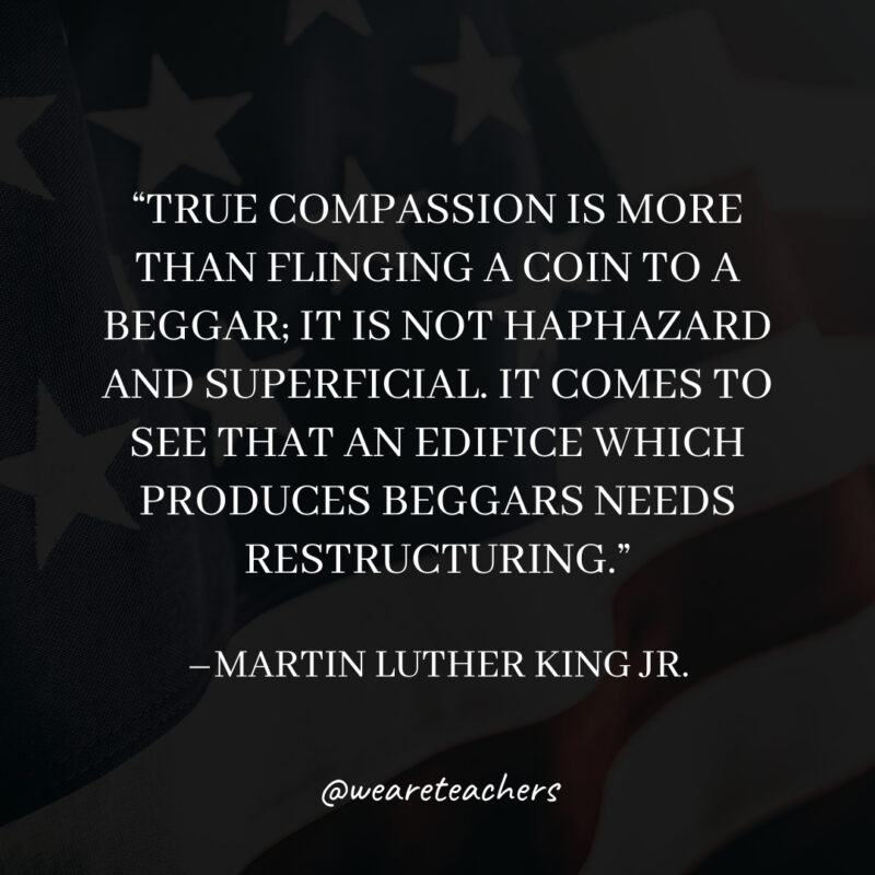 True compassion is more than flinging a coin to a beggar; it is not haphazard and superficial. It comes to see that an edifice which produces beggars needs restructuring. True compassion is more than flinging a coin to a beggar; it is not haphazard and superficial. It comes to see that an edifice which produces beggars needs restructuring.