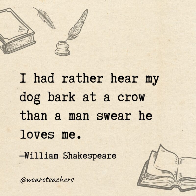 I had rather hear my dog bark at a crow than a man swear he loves me. I had rather hear my dog bark at a crow than a man swear he loves me.