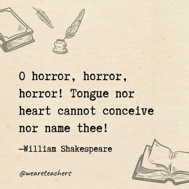O horror, horror, horror! Tongue nor heart cannot conceive nor name thee! O horror, horror, horror! Tongue nor heart cannot conceive nor name thee!