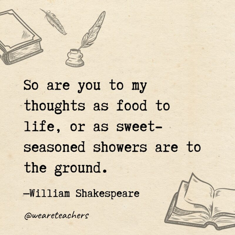 So are you to my thoughts as food to life, or as sweet-seasoned showers are to the ground. So are you to my thoughts as food to life, or as sweet-seasoned showers are to the ground.