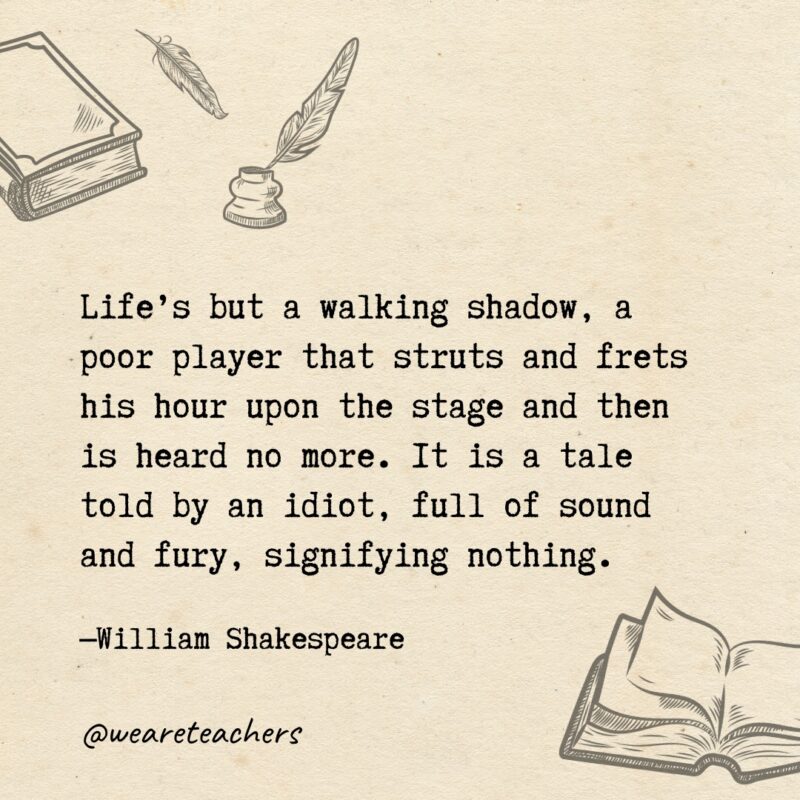 Life’s but a walking shadow, a poor player that struts and frets his hour upon the stage and then is heard no more. It is a tale told by an idiot, full of sound and fury, signifying nothing. Life's but a walking shadow, a poor player that struts and frets his hour upon the stage and then is heard no more. It is a tale told by an idiot, full of sound and fury, signifying nothing.