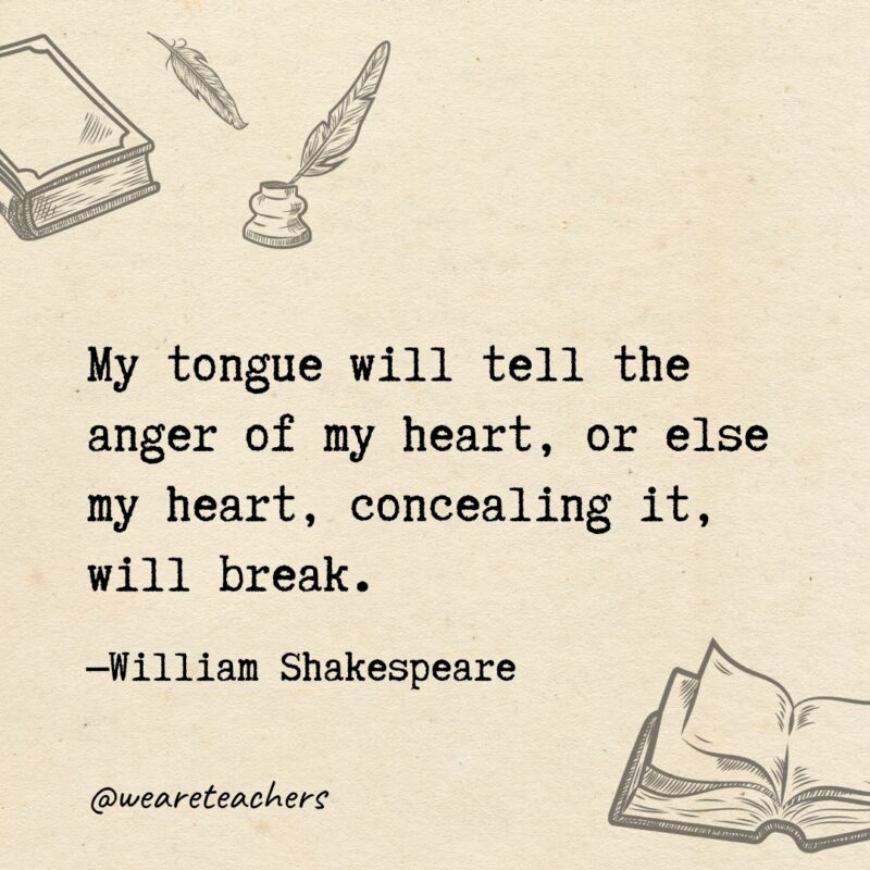 My tongue will tell the anger of my heart, or else my heart, concealing it, will break. My tongue will tell the anger of my heart, or else my heart, concealing it, will break.