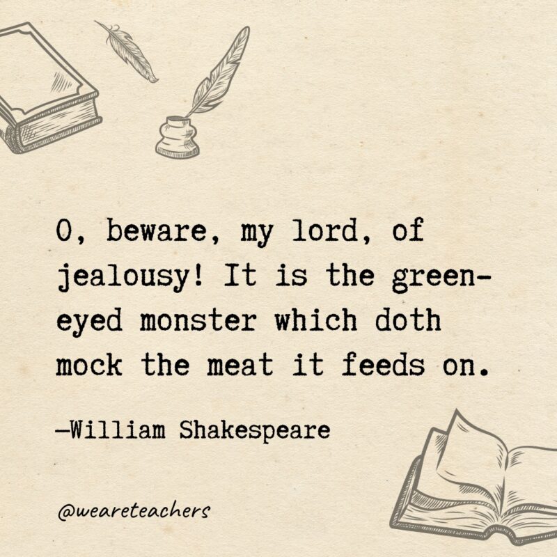 O, beware, my lord, of jealousy! It is the green-eyed monster which doth mock the meat it feeds on. O, beware, my lord, of jealousy! It is the green-eyed monster which doth mock the meat it feeds on.