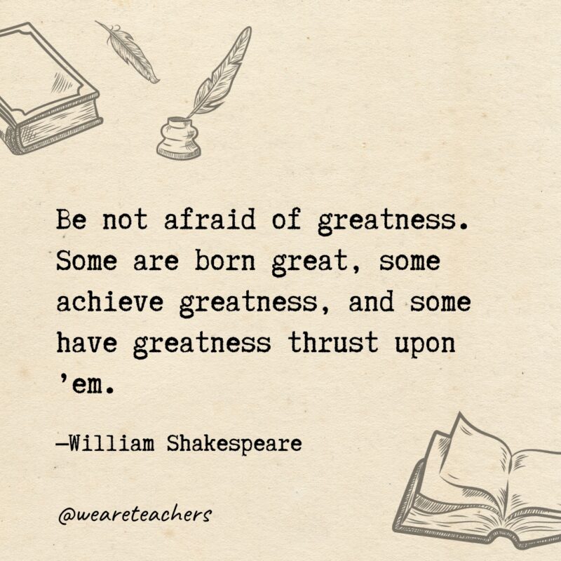 Be not afraid of greatness. Some are born great, some achieve greatness, and some have greatness thrust upon ’em. Be not afraid of greatness. Some are born great, some achieve greatness, and some have greatness thrust upon ’em.